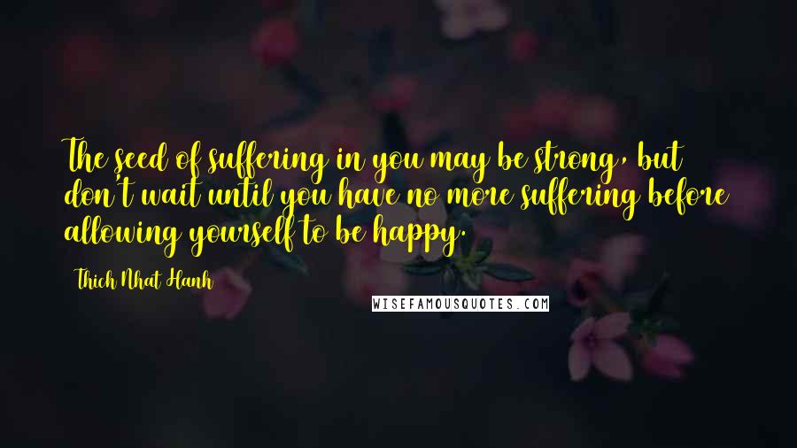Thich Nhat Hanh Quotes: The seed of suffering in you may be strong, but don't wait until you have no more suffering before allowing yourself to be happy.