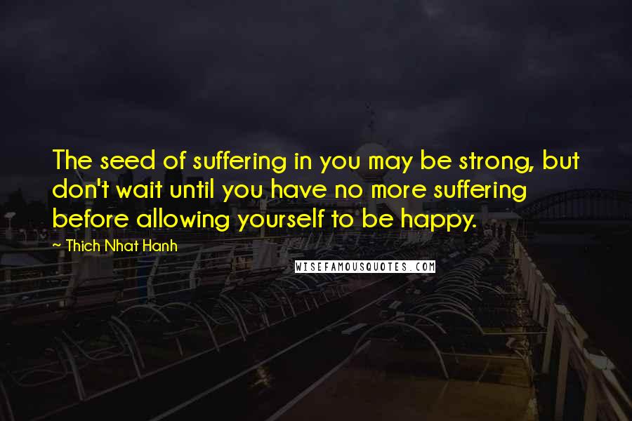 Thich Nhat Hanh Quotes: The seed of suffering in you may be strong, but don't wait until you have no more suffering before allowing yourself to be happy.