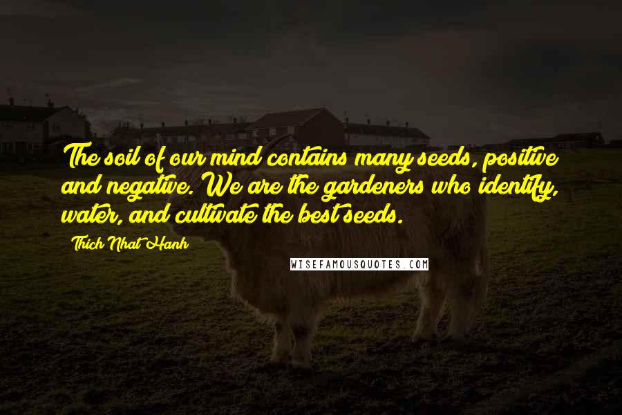 Thich Nhat Hanh Quotes: The soil of our mind contains many seeds, positive and negative. We are the gardeners who identify, water, and cultivate the best seeds.