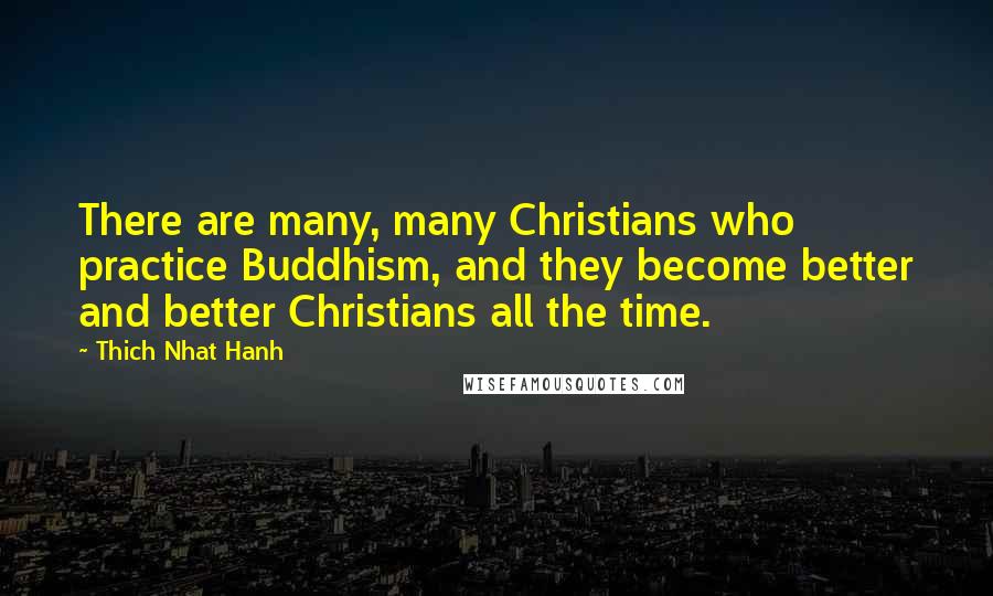 Thich Nhat Hanh Quotes: There are many, many Christians who practice Buddhism, and they become better and better Christians all the time.