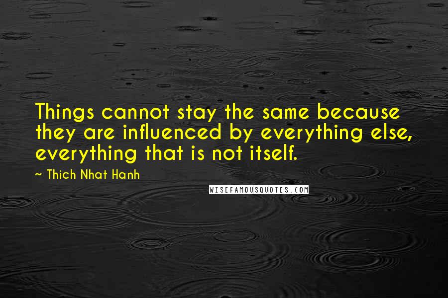 Thich Nhat Hanh Quotes: Things cannot stay the same because they are influenced by everything else, everything that is not itself.