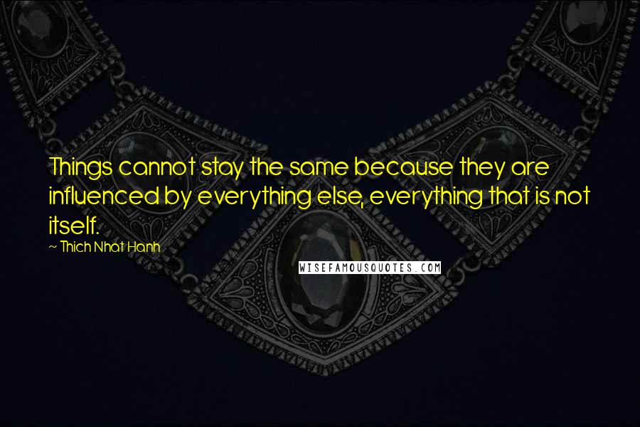 Thich Nhat Hanh Quotes: Things cannot stay the same because they are influenced by everything else, everything that is not itself.