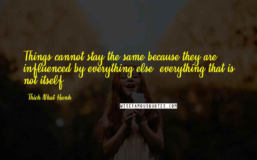 Thich Nhat Hanh Quotes: Things cannot stay the same because they are influenced by everything else, everything that is not itself.