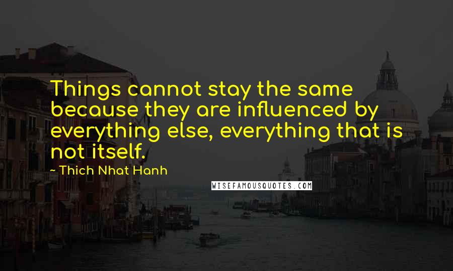 Thich Nhat Hanh Quotes: Things cannot stay the same because they are influenced by everything else, everything that is not itself.