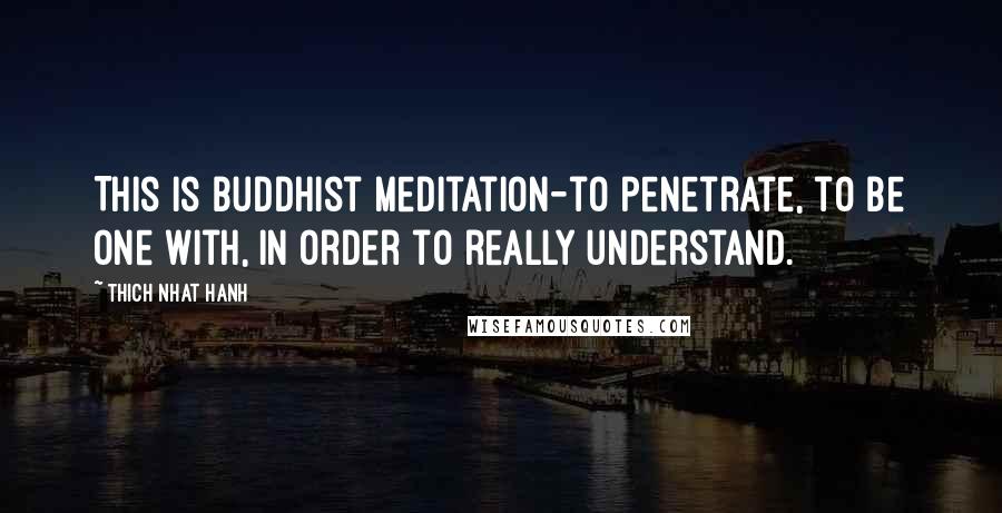 Thich Nhat Hanh Quotes: This is Buddhist meditation-to penetrate, to be one with, in order to really understand.