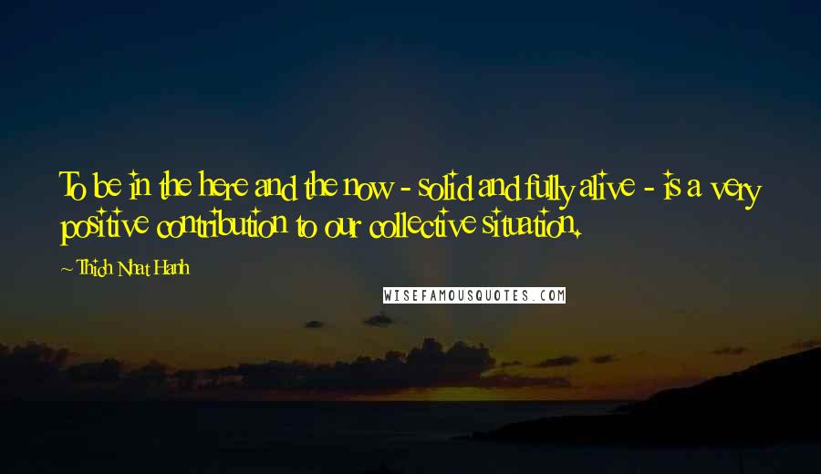Thich Nhat Hanh Quotes: To be in the here and the now - solid and fully alive - is a very positive contribution to our collective situation.