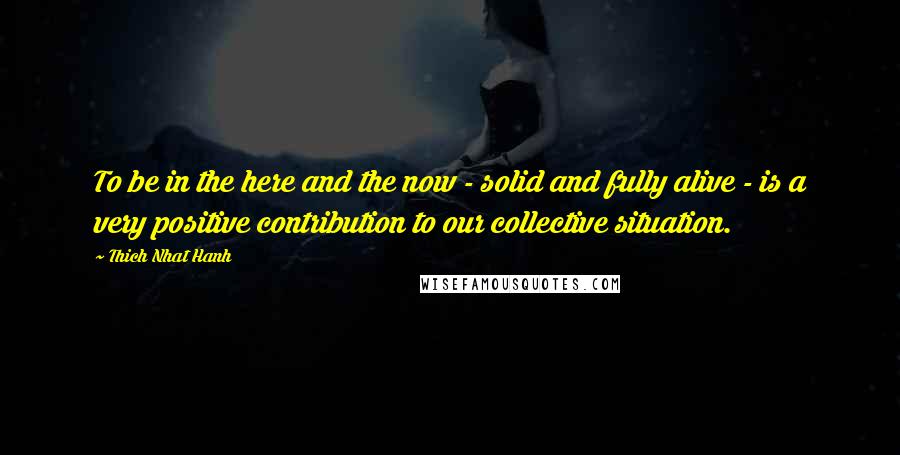 Thich Nhat Hanh Quotes: To be in the here and the now - solid and fully alive - is a very positive contribution to our collective situation.