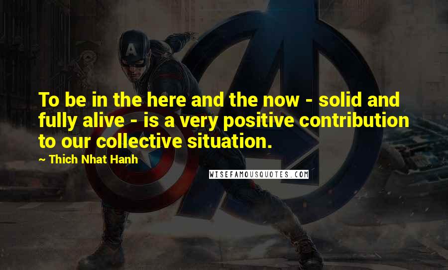 Thich Nhat Hanh Quotes: To be in the here and the now - solid and fully alive - is a very positive contribution to our collective situation.