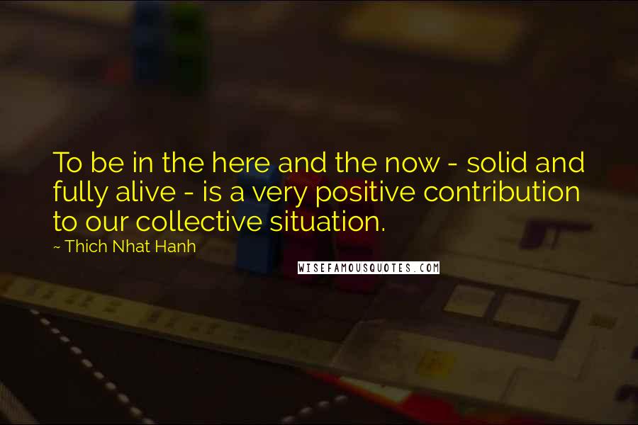 Thich Nhat Hanh Quotes: To be in the here and the now - solid and fully alive - is a very positive contribution to our collective situation.