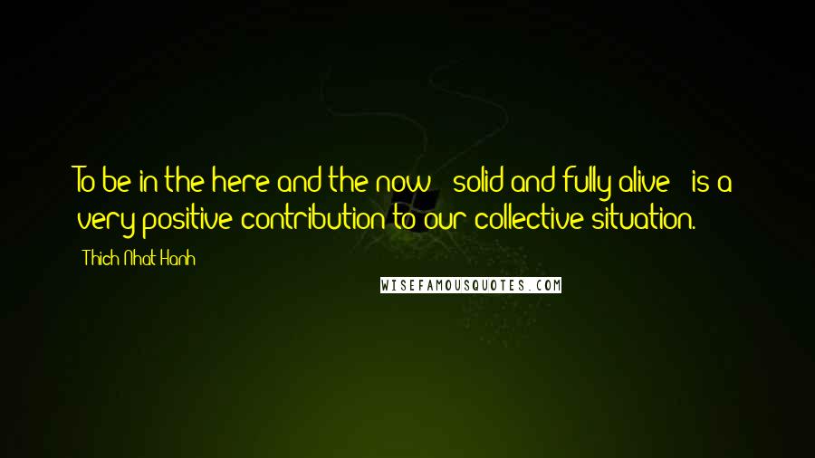 Thich Nhat Hanh Quotes: To be in the here and the now - solid and fully alive - is a very positive contribution to our collective situation.