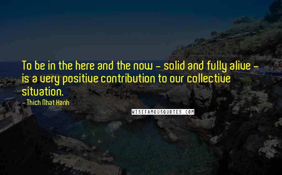 Thich Nhat Hanh Quotes: To be in the here and the now - solid and fully alive - is a very positive contribution to our collective situation.