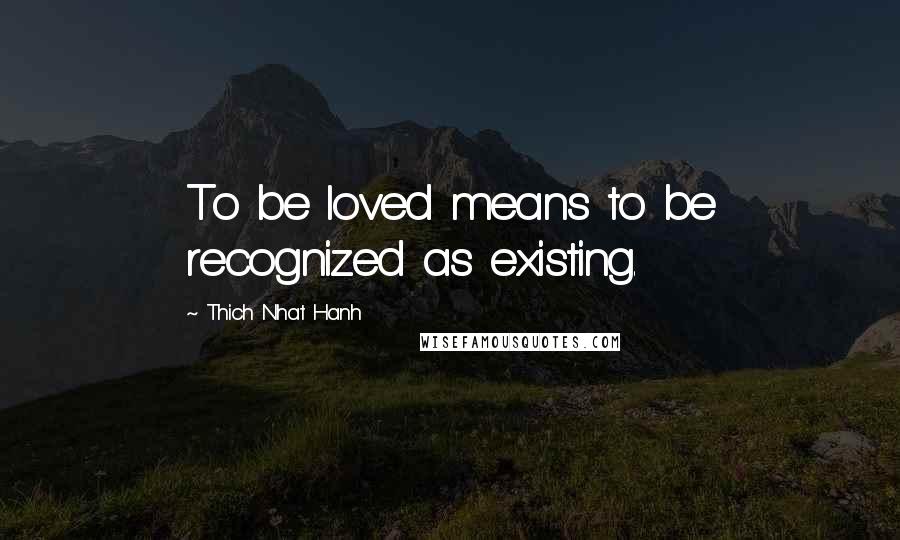 Thich Nhat Hanh Quotes: To be loved means to be recognized as existing.