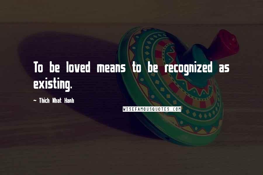 Thich Nhat Hanh Quotes: To be loved means to be recognized as existing.