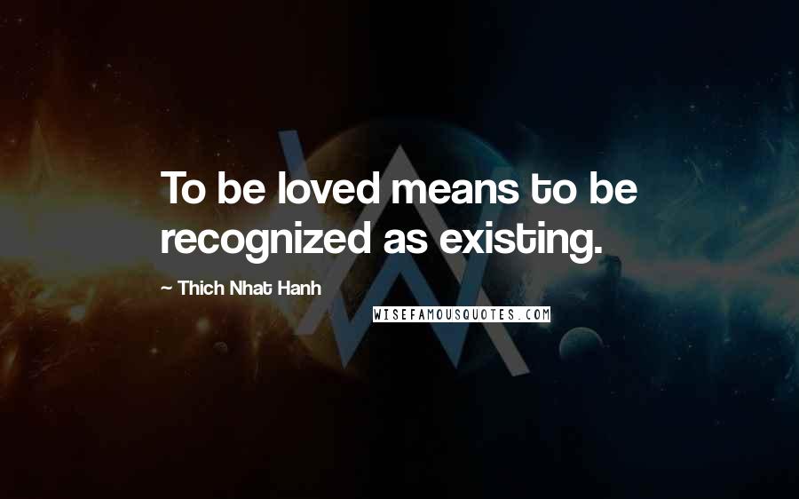 Thich Nhat Hanh Quotes: To be loved means to be recognized as existing.
