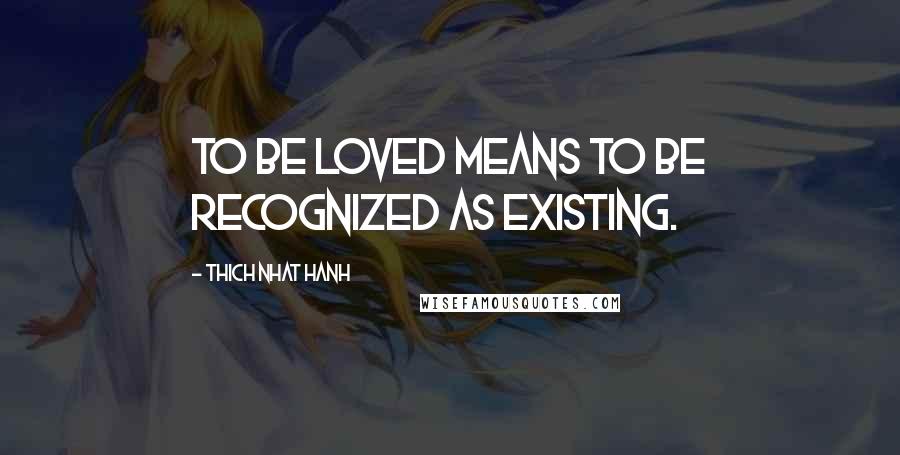 Thich Nhat Hanh Quotes: To be loved means to be recognized as existing.