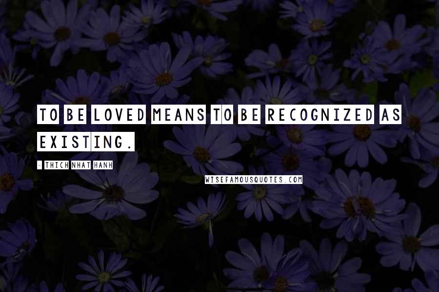 Thich Nhat Hanh Quotes: To be loved means to be recognized as existing.