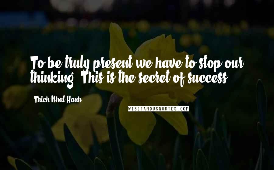 Thich Nhat Hanh Quotes: To be truly present we have to stop our thinking. This is the secret of success.