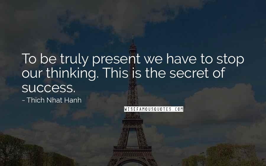 Thich Nhat Hanh Quotes: To be truly present we have to stop our thinking. This is the secret of success.