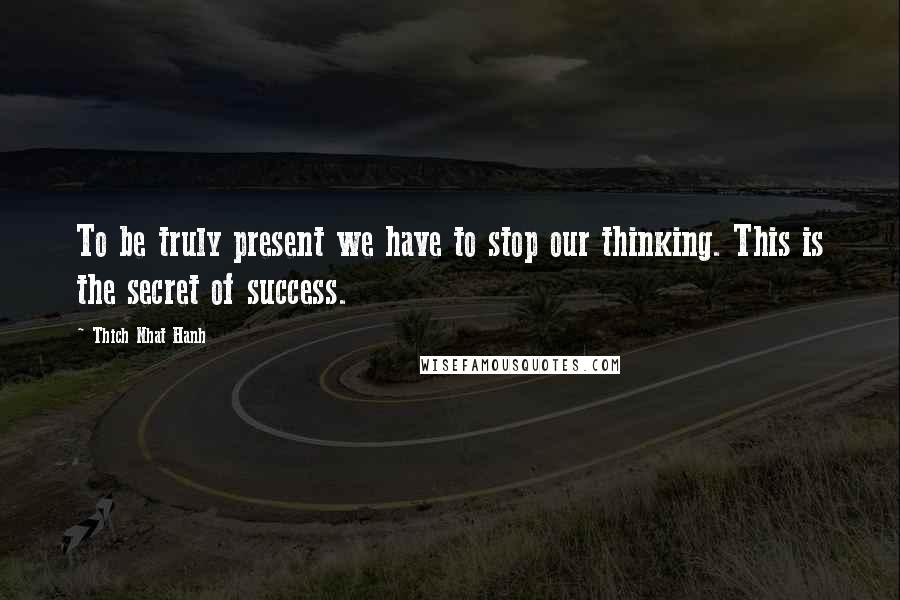 Thich Nhat Hanh Quotes: To be truly present we have to stop our thinking. This is the secret of success.