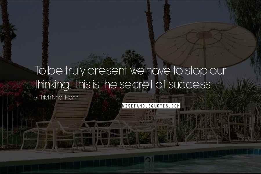 Thich Nhat Hanh Quotes: To be truly present we have to stop our thinking. This is the secret of success.