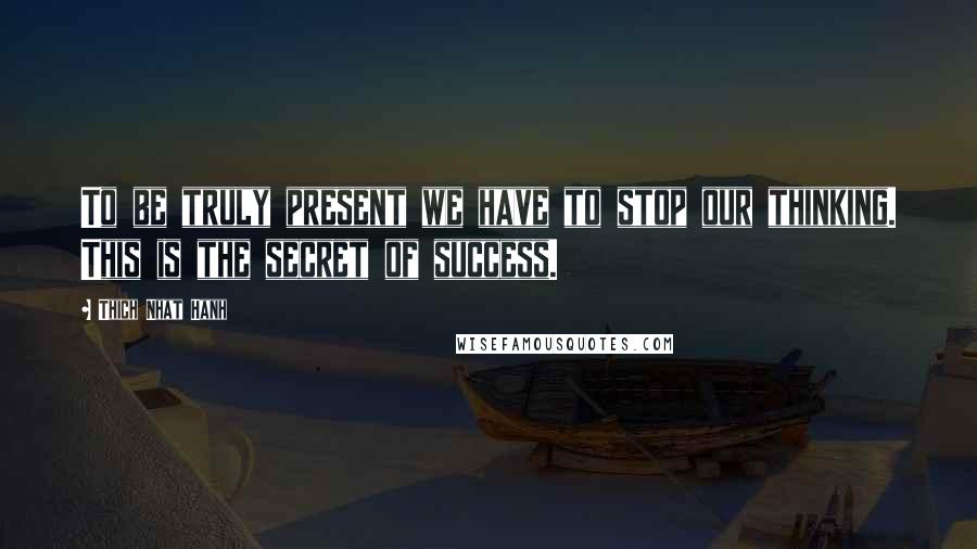 Thich Nhat Hanh Quotes: To be truly present we have to stop our thinking. This is the secret of success.