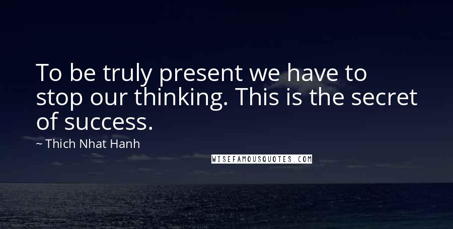 Thich Nhat Hanh Quotes: To be truly present we have to stop our thinking. This is the secret of success.