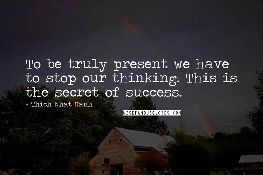 Thich Nhat Hanh Quotes: To be truly present we have to stop our thinking. This is the secret of success.