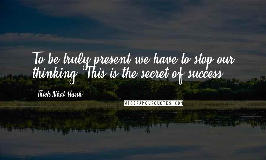 Thich Nhat Hanh Quotes: To be truly present we have to stop our thinking. This is the secret of success.