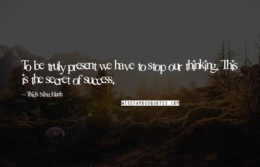 Thich Nhat Hanh Quotes: To be truly present we have to stop our thinking. This is the secret of success.