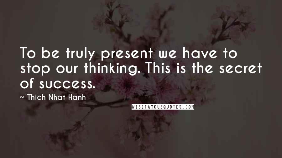 Thich Nhat Hanh Quotes: To be truly present we have to stop our thinking. This is the secret of success.