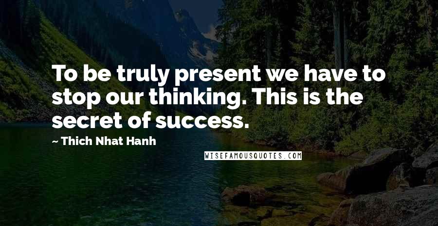 Thich Nhat Hanh Quotes: To be truly present we have to stop our thinking. This is the secret of success.