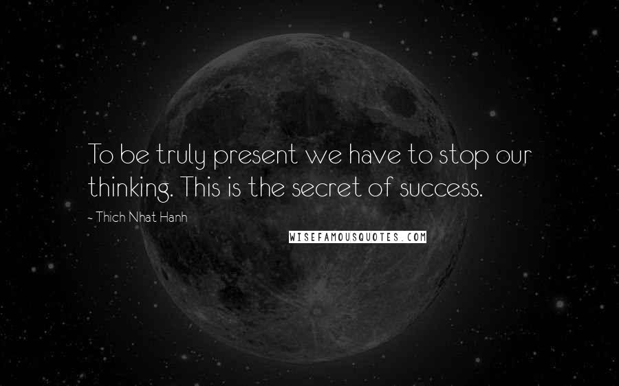 Thich Nhat Hanh Quotes: To be truly present we have to stop our thinking. This is the secret of success.