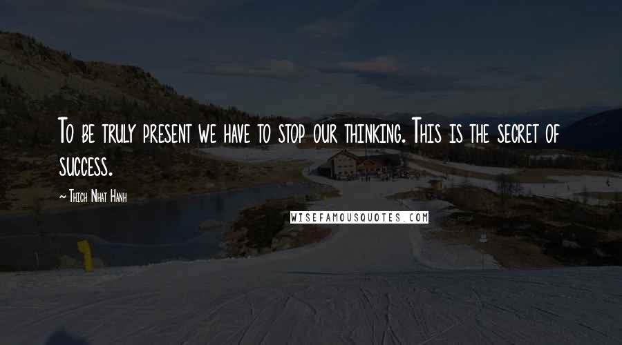 Thich Nhat Hanh Quotes: To be truly present we have to stop our thinking. This is the secret of success.
