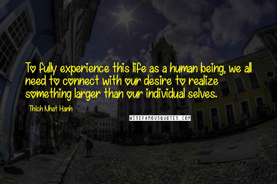 Thich Nhat Hanh Quotes: To fully experience this life as a human being, we all need to connect with our desire to realize something larger than our individual selves.