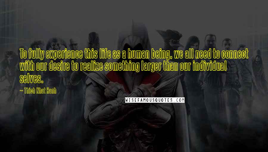 Thich Nhat Hanh Quotes: To fully experience this life as a human being, we all need to connect with our desire to realize something larger than our individual selves.