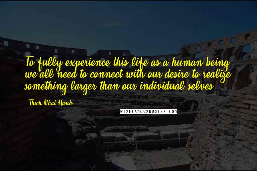 Thich Nhat Hanh Quotes: To fully experience this life as a human being, we all need to connect with our desire to realize something larger than our individual selves.