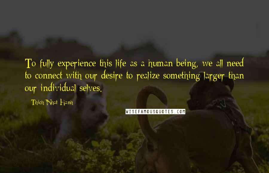 Thich Nhat Hanh Quotes: To fully experience this life as a human being, we all need to connect with our desire to realize something larger than our individual selves.