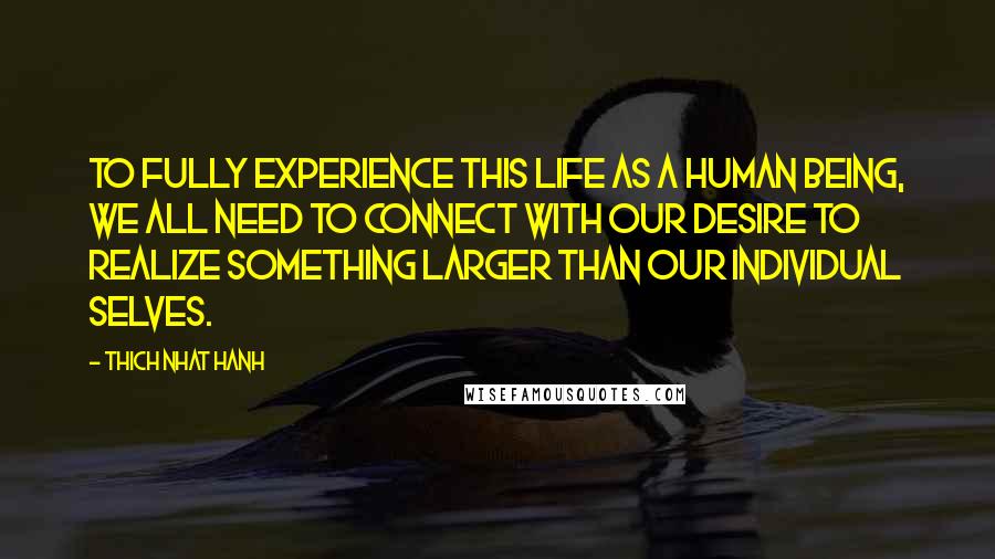 Thich Nhat Hanh Quotes: To fully experience this life as a human being, we all need to connect with our desire to realize something larger than our individual selves.