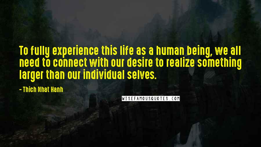 Thich Nhat Hanh Quotes: To fully experience this life as a human being, we all need to connect with our desire to realize something larger than our individual selves.