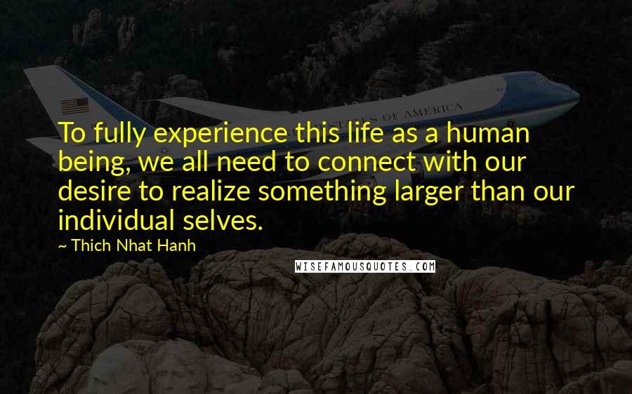 Thich Nhat Hanh Quotes: To fully experience this life as a human being, we all need to connect with our desire to realize something larger than our individual selves.