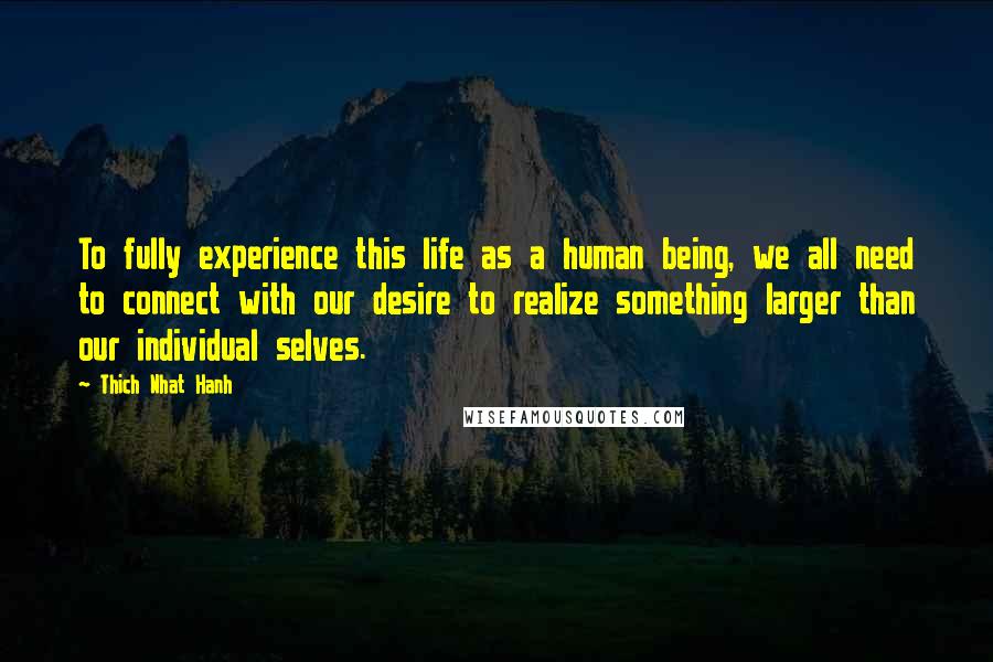 Thich Nhat Hanh Quotes: To fully experience this life as a human being, we all need to connect with our desire to realize something larger than our individual selves.