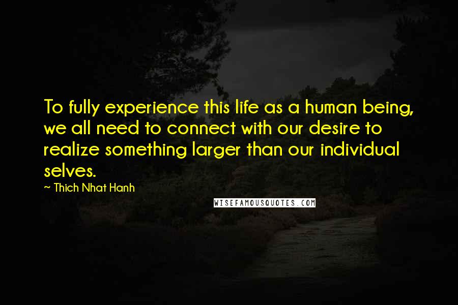 Thich Nhat Hanh Quotes: To fully experience this life as a human being, we all need to connect with our desire to realize something larger than our individual selves.