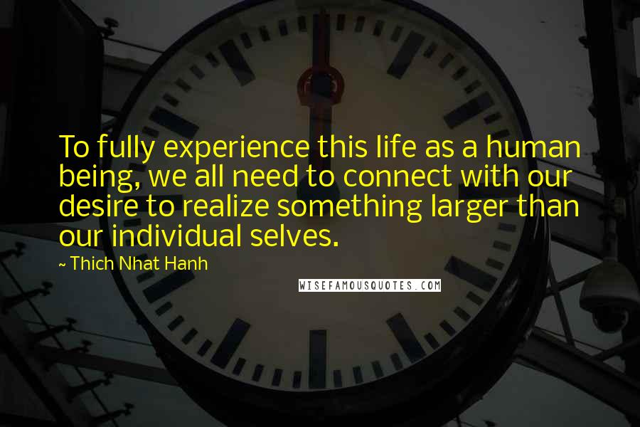 Thich Nhat Hanh Quotes: To fully experience this life as a human being, we all need to connect with our desire to realize something larger than our individual selves.