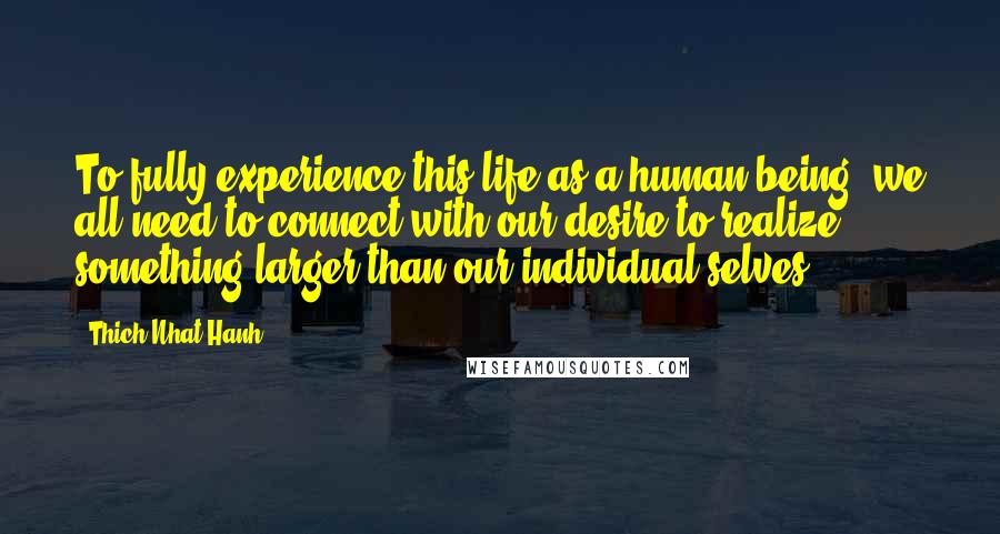 Thich Nhat Hanh Quotes: To fully experience this life as a human being, we all need to connect with our desire to realize something larger than our individual selves.