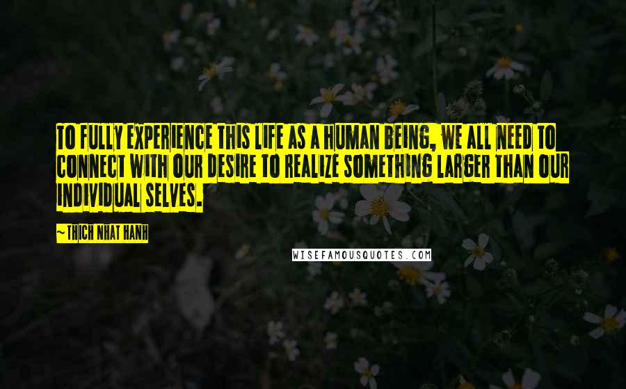 Thich Nhat Hanh Quotes: To fully experience this life as a human being, we all need to connect with our desire to realize something larger than our individual selves.