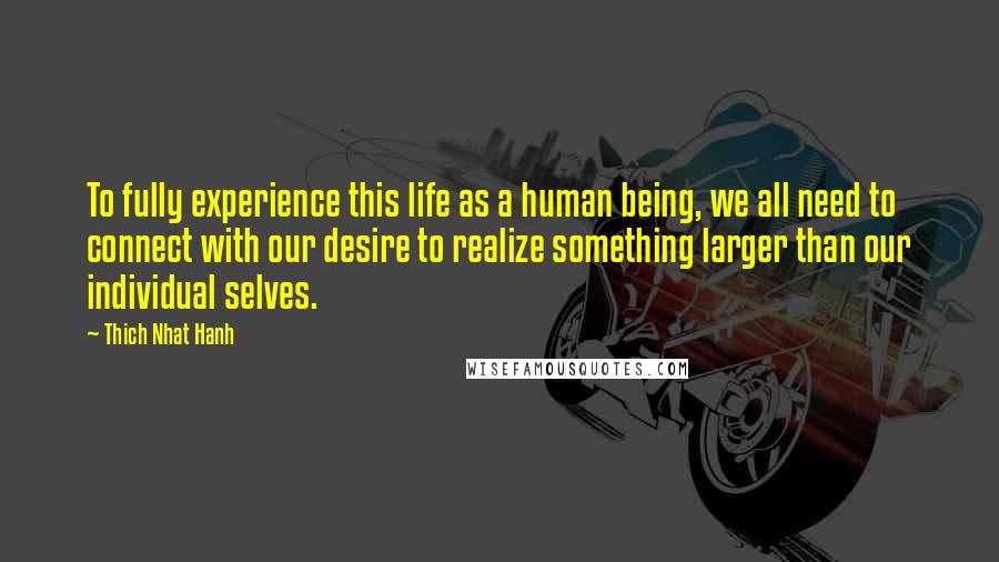 Thich Nhat Hanh Quotes: To fully experience this life as a human being, we all need to connect with our desire to realize something larger than our individual selves.