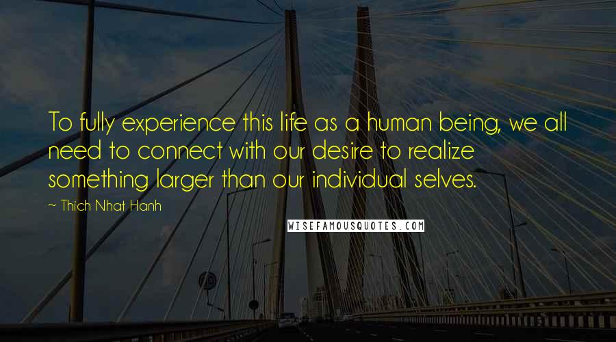 Thich Nhat Hanh Quotes: To fully experience this life as a human being, we all need to connect with our desire to realize something larger than our individual selves.