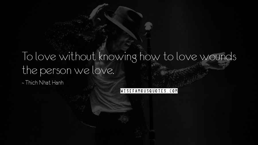 Thich Nhat Hanh Quotes: To love without knowing how to love wounds the person we love.