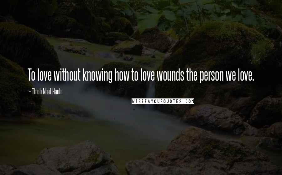 Thich Nhat Hanh Quotes: To love without knowing how to love wounds the person we love.