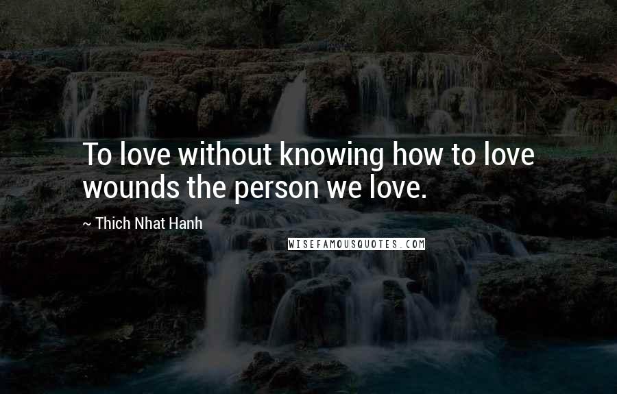 Thich Nhat Hanh Quotes: To love without knowing how to love wounds the person we love.